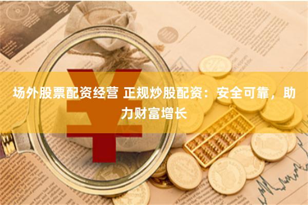 场外股票配资经营 正规炒股配资：安全可靠，助力财富增长
