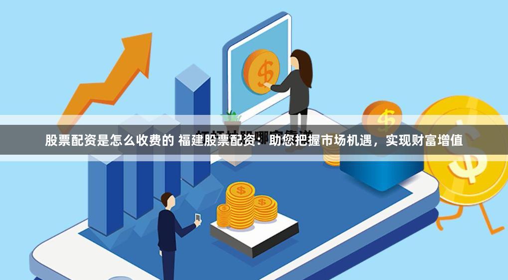 股票配资是怎么收费的 福建股票配资：助您把握市场机遇，实现财富增值