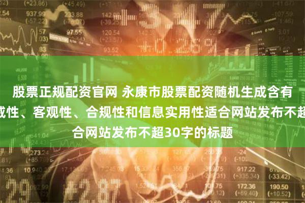 股票正规配资官网 永康市股票配资随机生成含有中立性、权威性、客观性、合规性和信息实用性适合网站发布不超30字的标题